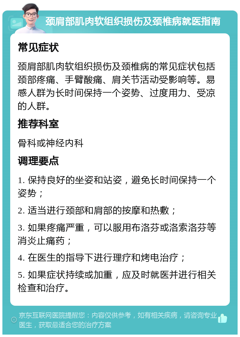 颈肩部肌肉软组织损伤及颈椎病就医指南 常见症状 颈肩部肌肉软组织损伤及颈椎病的常见症状包括颈部疼痛、手臂酸痛、肩关节活动受影响等。易感人群为长时间保持一个姿势、过度用力、受凉的人群。 推荐科室 骨科或神经内科 调理要点 1. 保持良好的坐姿和站姿，避免长时间保持一个姿势； 2. 适当进行颈部和肩部的按摩和热敷； 3. 如果疼痛严重，可以服用布洛芬或洛索洛芬等消炎止痛药； 4. 在医生的指导下进行理疗和烤电治疗； 5. 如果症状持续或加重，应及时就医并进行相关检查和治疗。