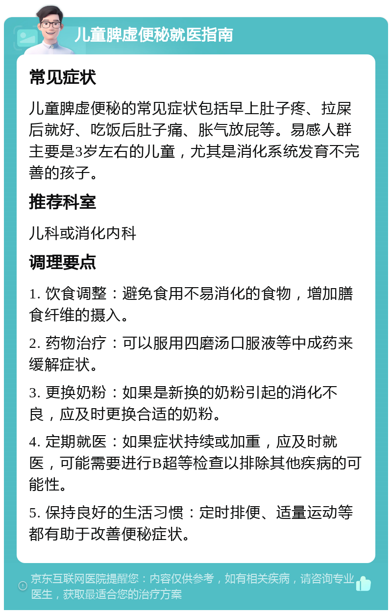 儿童脾虚便秘就医指南 常见症状 儿童脾虚便秘的常见症状包括早上肚子疼、拉屎后就好、吃饭后肚子痛、胀气放屁等。易感人群主要是3岁左右的儿童，尤其是消化系统发育不完善的孩子。 推荐科室 儿科或消化内科 调理要点 1. 饮食调整：避免食用不易消化的食物，增加膳食纤维的摄入。 2. 药物治疗：可以服用四磨汤口服液等中成药来缓解症状。 3. 更换奶粉：如果是新换的奶粉引起的消化不良，应及时更换合适的奶粉。 4. 定期就医：如果症状持续或加重，应及时就医，可能需要进行B超等检查以排除其他疾病的可能性。 5. 保持良好的生活习惯：定时排便、适量运动等都有助于改善便秘症状。