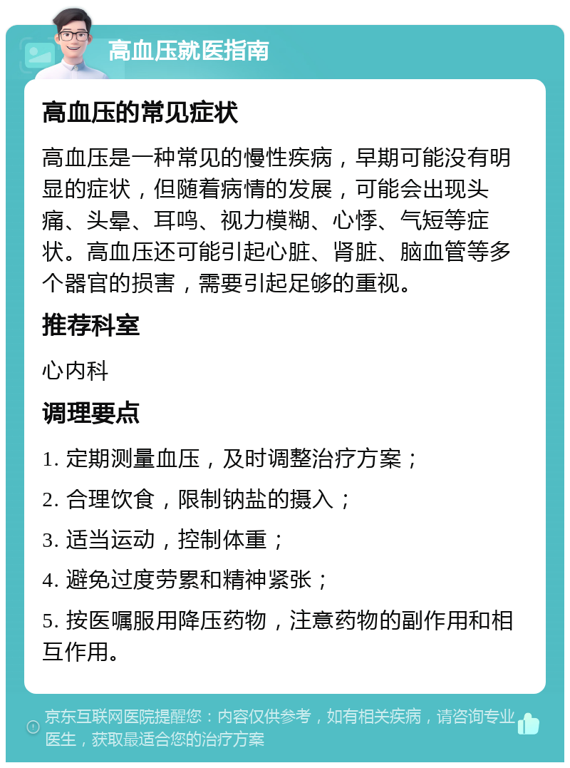 高血压就医指南 高血压的常见症状 高血压是一种常见的慢性疾病，早期可能没有明显的症状，但随着病情的发展，可能会出现头痛、头晕、耳鸣、视力模糊、心悸、气短等症状。高血压还可能引起心脏、肾脏、脑血管等多个器官的损害，需要引起足够的重视。 推荐科室 心内科 调理要点 1. 定期测量血压，及时调整治疗方案； 2. 合理饮食，限制钠盐的摄入； 3. 适当运动，控制体重； 4. 避免过度劳累和精神紧张； 5. 按医嘱服用降压药物，注意药物的副作用和相互作用。