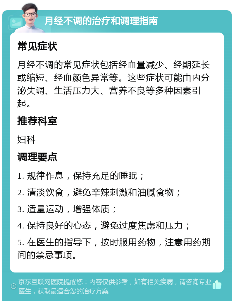 月经不调的治疗和调理指南 常见症状 月经不调的常见症状包括经血量减少、经期延长或缩短、经血颜色异常等。这些症状可能由内分泌失调、生活压力大、营养不良等多种因素引起。 推荐科室 妇科 调理要点 1. 规律作息，保持充足的睡眠； 2. 清淡饮食，避免辛辣刺激和油腻食物； 3. 适量运动，增强体质； 4. 保持良好的心态，避免过度焦虑和压力； 5. 在医生的指导下，按时服用药物，注意用药期间的禁忌事项。