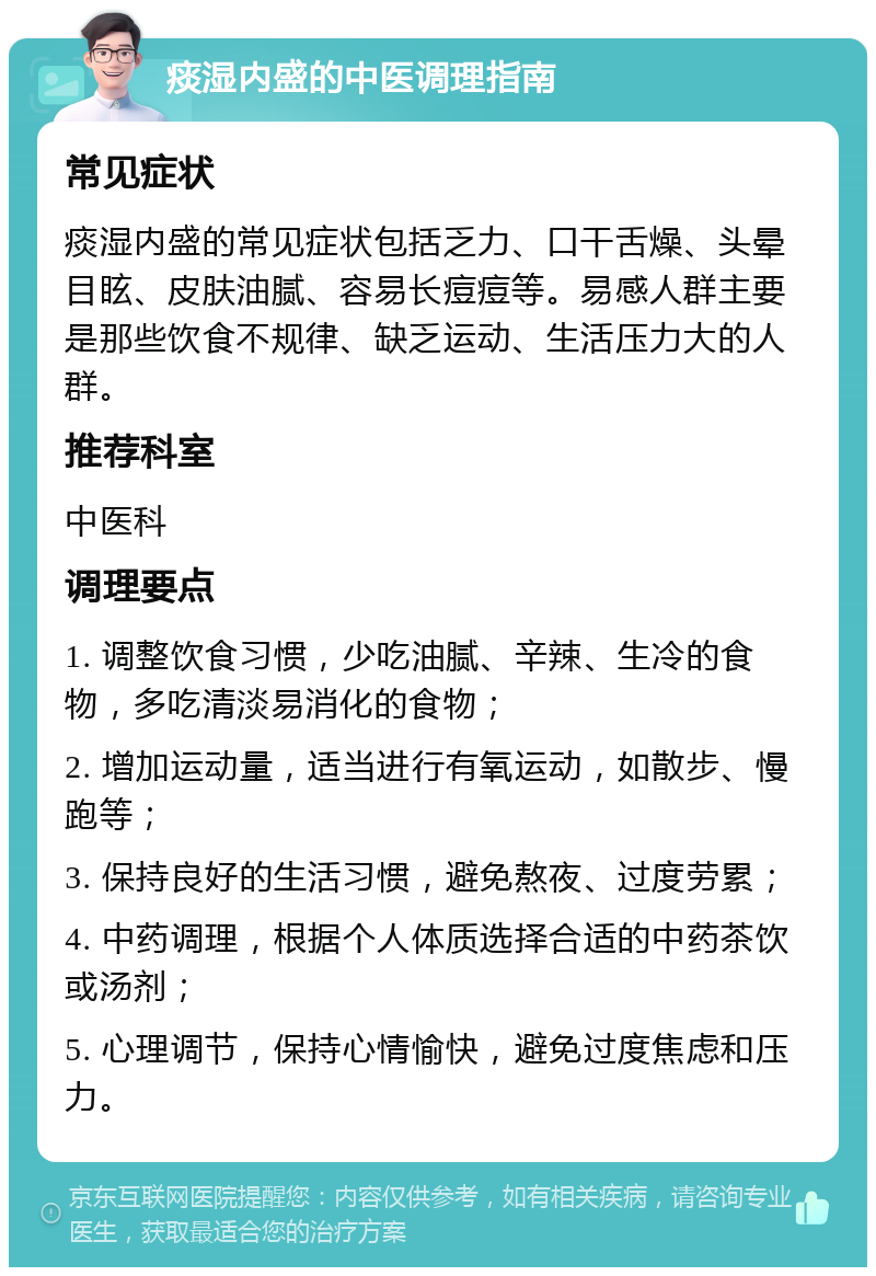 痰湿内盛的中医调理指南 常见症状 痰湿内盛的常见症状包括乏力、口干舌燥、头晕目眩、皮肤油腻、容易长痘痘等。易感人群主要是那些饮食不规律、缺乏运动、生活压力大的人群。 推荐科室 中医科 调理要点 1. 调整饮食习惯，少吃油腻、辛辣、生冷的食物，多吃清淡易消化的食物； 2. 增加运动量，适当进行有氧运动，如散步、慢跑等； 3. 保持良好的生活习惯，避免熬夜、过度劳累； 4. 中药调理，根据个人体质选择合适的中药茶饮或汤剂； 5. 心理调节，保持心情愉快，避免过度焦虑和压力。