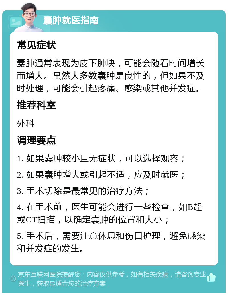 囊肿就医指南 常见症状 囊肿通常表现为皮下肿块，可能会随着时间增长而增大。虽然大多数囊肿是良性的，但如果不及时处理，可能会引起疼痛、感染或其他并发症。 推荐科室 外科 调理要点 1. 如果囊肿较小且无症状，可以选择观察； 2. 如果囊肿增大或引起不适，应及时就医； 3. 手术切除是最常见的治疗方法； 4. 在手术前，医生可能会进行一些检查，如B超或CT扫描，以确定囊肿的位置和大小； 5. 手术后，需要注意休息和伤口护理，避免感染和并发症的发生。