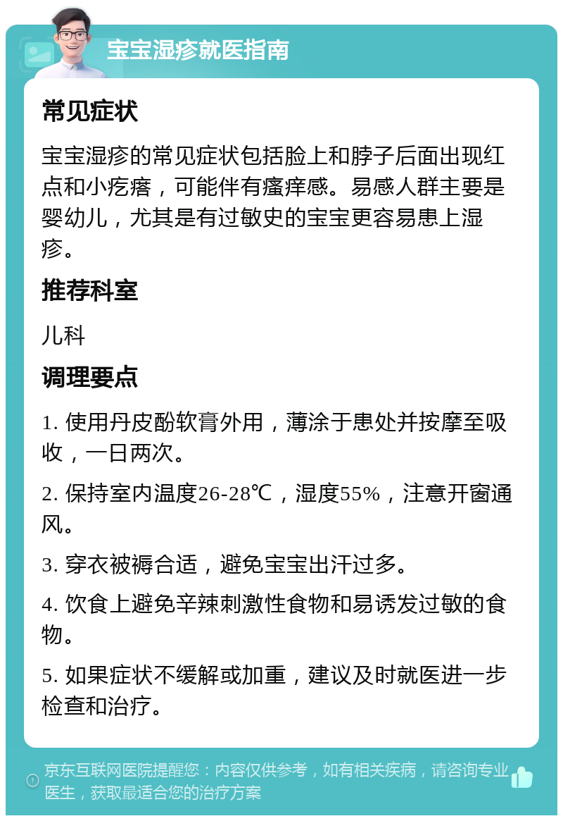 宝宝湿疹就医指南 常见症状 宝宝湿疹的常见症状包括脸上和脖子后面出现红点和小疙瘩，可能伴有瘙痒感。易感人群主要是婴幼儿，尤其是有过敏史的宝宝更容易患上湿疹。 推荐科室 儿科 调理要点 1. 使用丹皮酚软膏外用，薄涂于患处并按摩至吸收，一日两次。 2. 保持室内温度26-28℃，湿度55%，注意开窗通风。 3. 穿衣被褥合适，避免宝宝出汗过多。 4. 饮食上避免辛辣刺激性食物和易诱发过敏的食物。 5. 如果症状不缓解或加重，建议及时就医进一步检查和治疗。