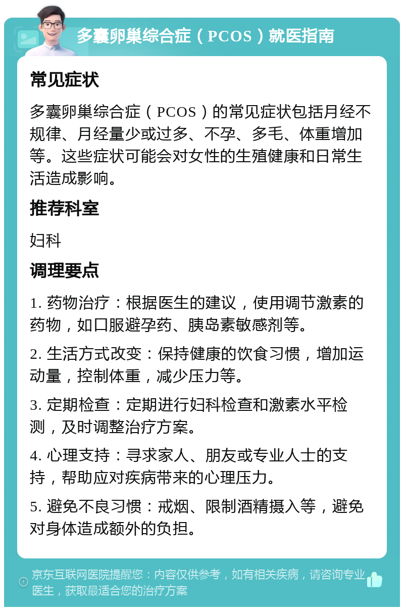 多囊卵巢综合症（PCOS）就医指南 常见症状 多囊卵巢综合症（PCOS）的常见症状包括月经不规律、月经量少或过多、不孕、多毛、体重增加等。这些症状可能会对女性的生殖健康和日常生活造成影响。 推荐科室 妇科 调理要点 1. 药物治疗：根据医生的建议，使用调节激素的药物，如口服避孕药、胰岛素敏感剂等。 2. 生活方式改变：保持健康的饮食习惯，增加运动量，控制体重，减少压力等。 3. 定期检查：定期进行妇科检查和激素水平检测，及时调整治疗方案。 4. 心理支持：寻求家人、朋友或专业人士的支持，帮助应对疾病带来的心理压力。 5. 避免不良习惯：戒烟、限制酒精摄入等，避免对身体造成额外的负担。