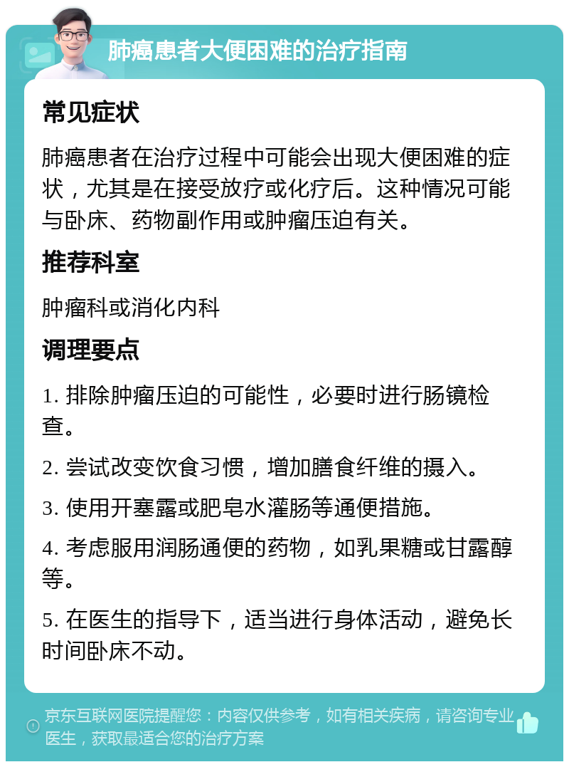 肺癌患者大便困难的治疗指南 常见症状 肺癌患者在治疗过程中可能会出现大便困难的症状，尤其是在接受放疗或化疗后。这种情况可能与卧床、药物副作用或肿瘤压迫有关。 推荐科室 肿瘤科或消化内科 调理要点 1. 排除肿瘤压迫的可能性，必要时进行肠镜检查。 2. 尝试改变饮食习惯，增加膳食纤维的摄入。 3. 使用开塞露或肥皂水灌肠等通便措施。 4. 考虑服用润肠通便的药物，如乳果糖或甘露醇等。 5. 在医生的指导下，适当进行身体活动，避免长时间卧床不动。