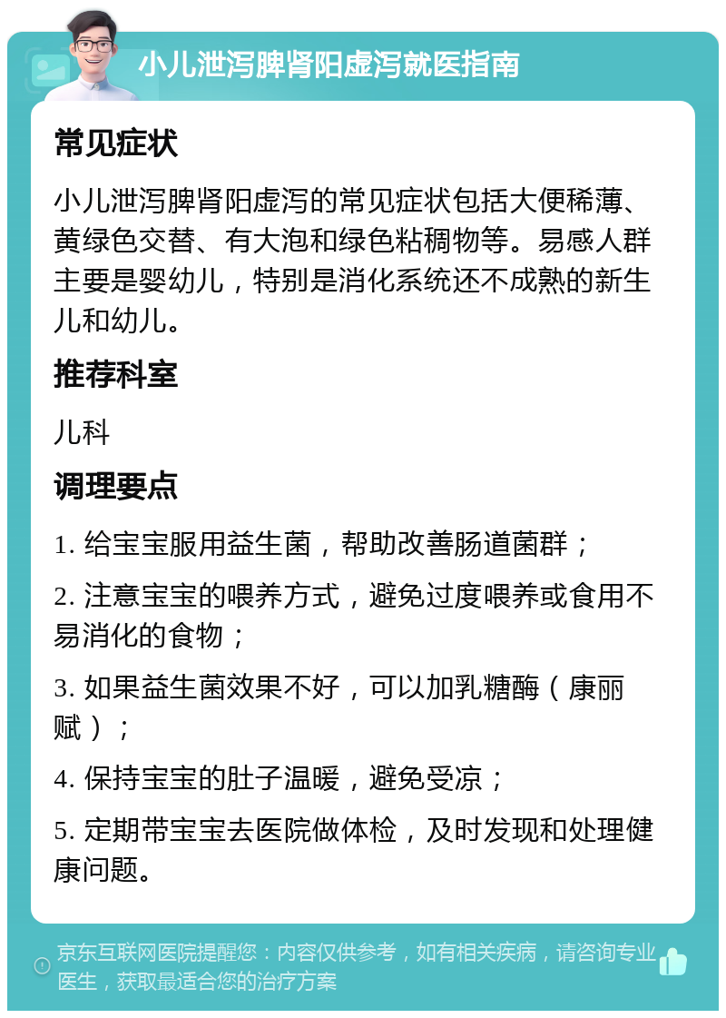 小儿泄泻脾肾阳虚泻就医指南 常见症状 小儿泄泻脾肾阳虚泻的常见症状包括大便稀薄、黄绿色交替、有大泡和绿色粘稠物等。易感人群主要是婴幼儿，特别是消化系统还不成熟的新生儿和幼儿。 推荐科室 儿科 调理要点 1. 给宝宝服用益生菌，帮助改善肠道菌群； 2. 注意宝宝的喂养方式，避免过度喂养或食用不易消化的食物； 3. 如果益生菌效果不好，可以加乳糖酶（康丽赋）； 4. 保持宝宝的肚子温暖，避免受凉； 5. 定期带宝宝去医院做体检，及时发现和处理健康问题。