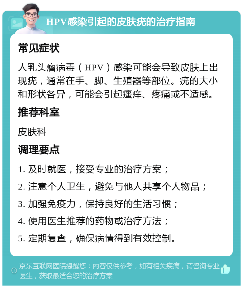 HPV感染引起的皮肤疣的治疗指南 常见症状 人乳头瘤病毒（HPV）感染可能会导致皮肤上出现疣，通常在手、脚、生殖器等部位。疣的大小和形状各异，可能会引起瘙痒、疼痛或不适感。 推荐科室 皮肤科 调理要点 1. 及时就医，接受专业的治疗方案； 2. 注意个人卫生，避免与他人共享个人物品； 3. 加强免疫力，保持良好的生活习惯； 4. 使用医生推荐的药物或治疗方法； 5. 定期复查，确保病情得到有效控制。