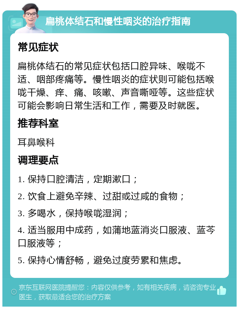 扁桃体结石和慢性咽炎的治疗指南 常见症状 扁桃体结石的常见症状包括口腔异味、喉咙不适、咽部疼痛等。慢性咽炎的症状则可能包括喉咙干燥、痒、痛、咳嗽、声音嘶哑等。这些症状可能会影响日常生活和工作，需要及时就医。 推荐科室 耳鼻喉科 调理要点 1. 保持口腔清洁，定期漱口； 2. 饮食上避免辛辣、过甜或过咸的食物； 3. 多喝水，保持喉咙湿润； 4. 适当服用中成药，如蒲地蓝消炎口服液、蓝芩口服液等； 5. 保持心情舒畅，避免过度劳累和焦虑。