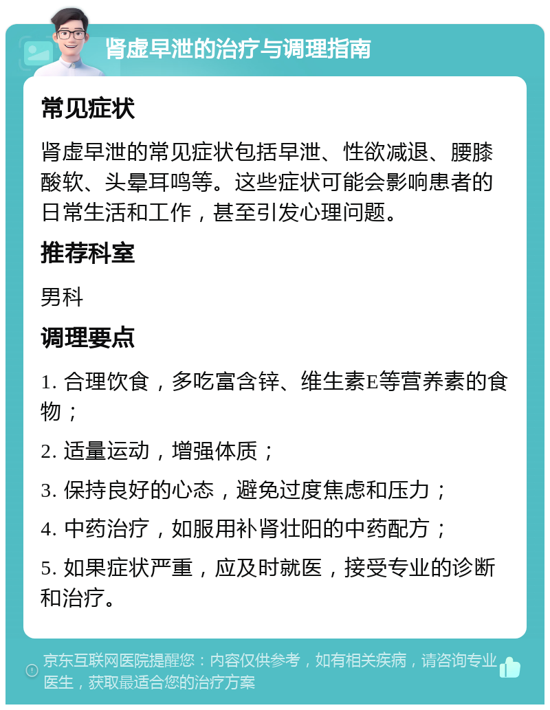 肾虚早泄的治疗与调理指南 常见症状 肾虚早泄的常见症状包括早泄、性欲减退、腰膝酸软、头晕耳鸣等。这些症状可能会影响患者的日常生活和工作，甚至引发心理问题。 推荐科室 男科 调理要点 1. 合理饮食，多吃富含锌、维生素E等营养素的食物； 2. 适量运动，增强体质； 3. 保持良好的心态，避免过度焦虑和压力； 4. 中药治疗，如服用补肾壮阳的中药配方； 5. 如果症状严重，应及时就医，接受专业的诊断和治疗。