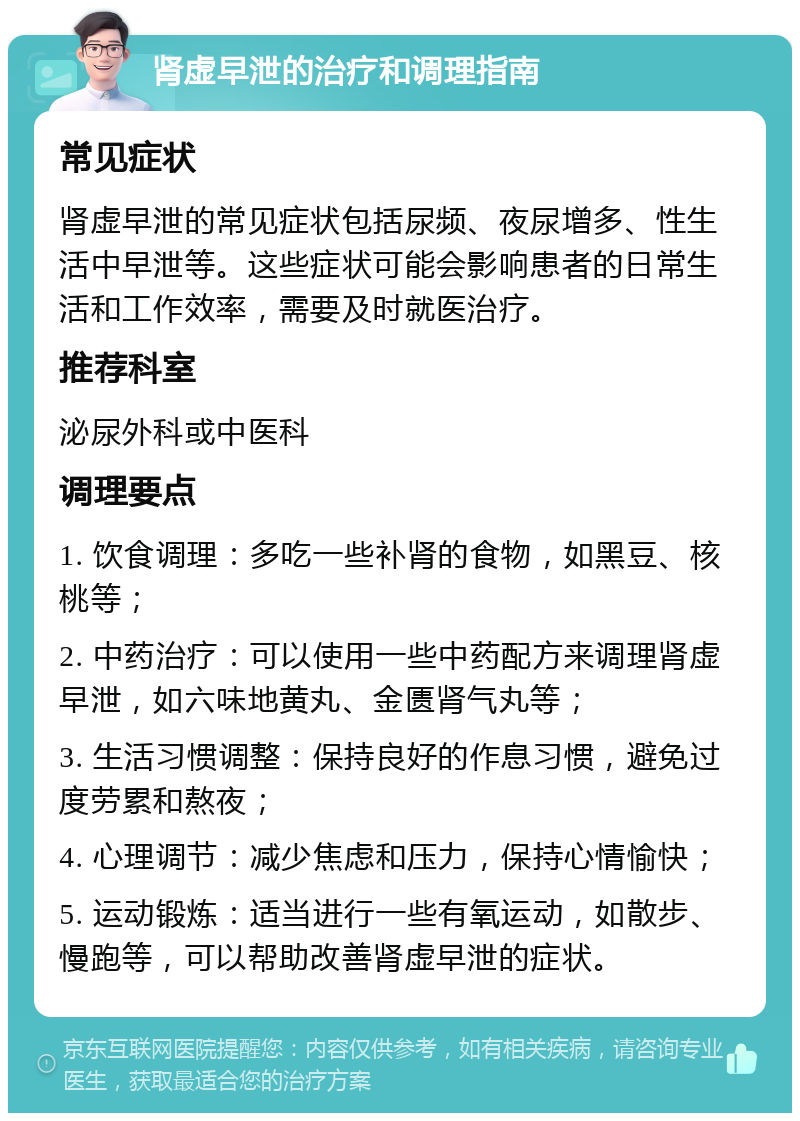 肾虚早泄的治疗和调理指南 常见症状 肾虚早泄的常见症状包括尿频、夜尿增多、性生活中早泄等。这些症状可能会影响患者的日常生活和工作效率，需要及时就医治疗。 推荐科室 泌尿外科或中医科 调理要点 1. 饮食调理：多吃一些补肾的食物，如黑豆、核桃等； 2. 中药治疗：可以使用一些中药配方来调理肾虚早泄，如六味地黄丸、金匮肾气丸等； 3. 生活习惯调整：保持良好的作息习惯，避免过度劳累和熬夜； 4. 心理调节：减少焦虑和压力，保持心情愉快； 5. 运动锻炼：适当进行一些有氧运动，如散步、慢跑等，可以帮助改善肾虚早泄的症状。