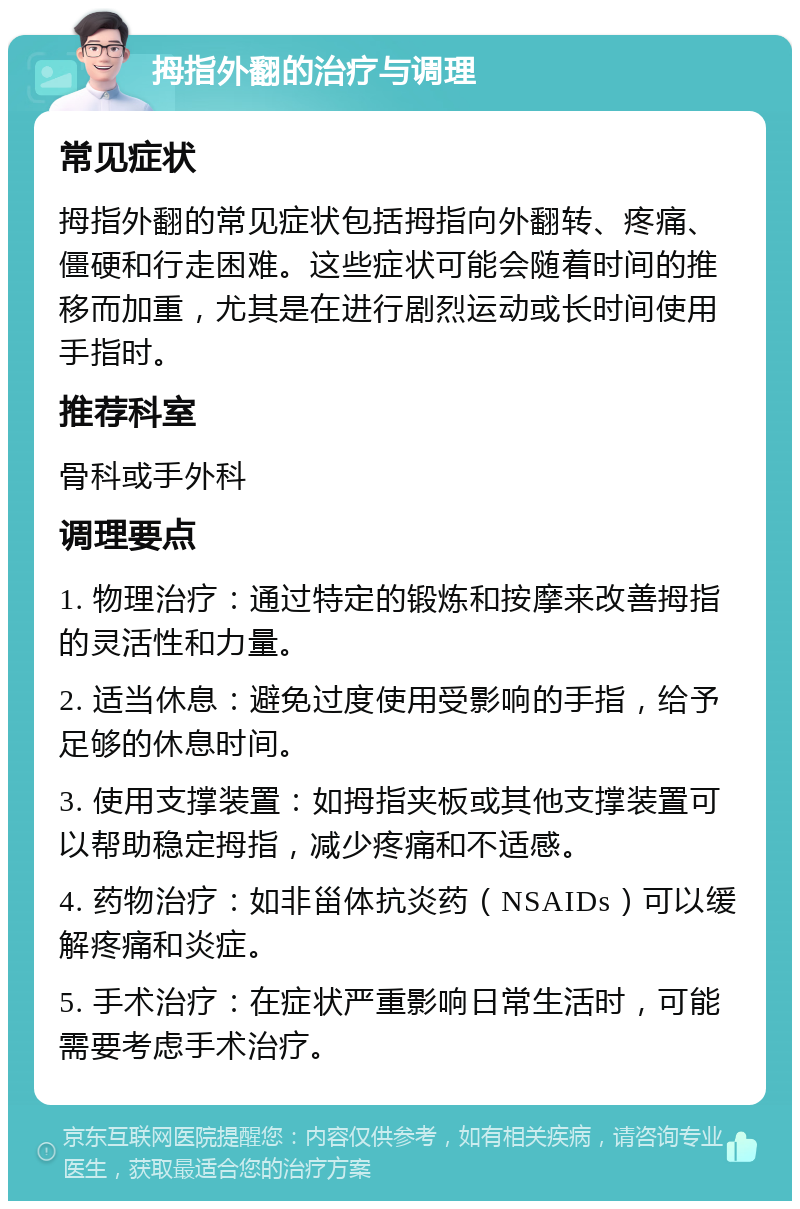 拇指外翻的治疗与调理 常见症状 拇指外翻的常见症状包括拇指向外翻转、疼痛、僵硬和行走困难。这些症状可能会随着时间的推移而加重，尤其是在进行剧烈运动或长时间使用手指时。 推荐科室 骨科或手外科 调理要点 1. 物理治疗：通过特定的锻炼和按摩来改善拇指的灵活性和力量。 2. 适当休息：避免过度使用受影响的手指，给予足够的休息时间。 3. 使用支撑装置：如拇指夹板或其他支撑装置可以帮助稳定拇指，减少疼痛和不适感。 4. 药物治疗：如非甾体抗炎药（NSAIDs）可以缓解疼痛和炎症。 5. 手术治疗：在症状严重影响日常生活时，可能需要考虑手术治疗。