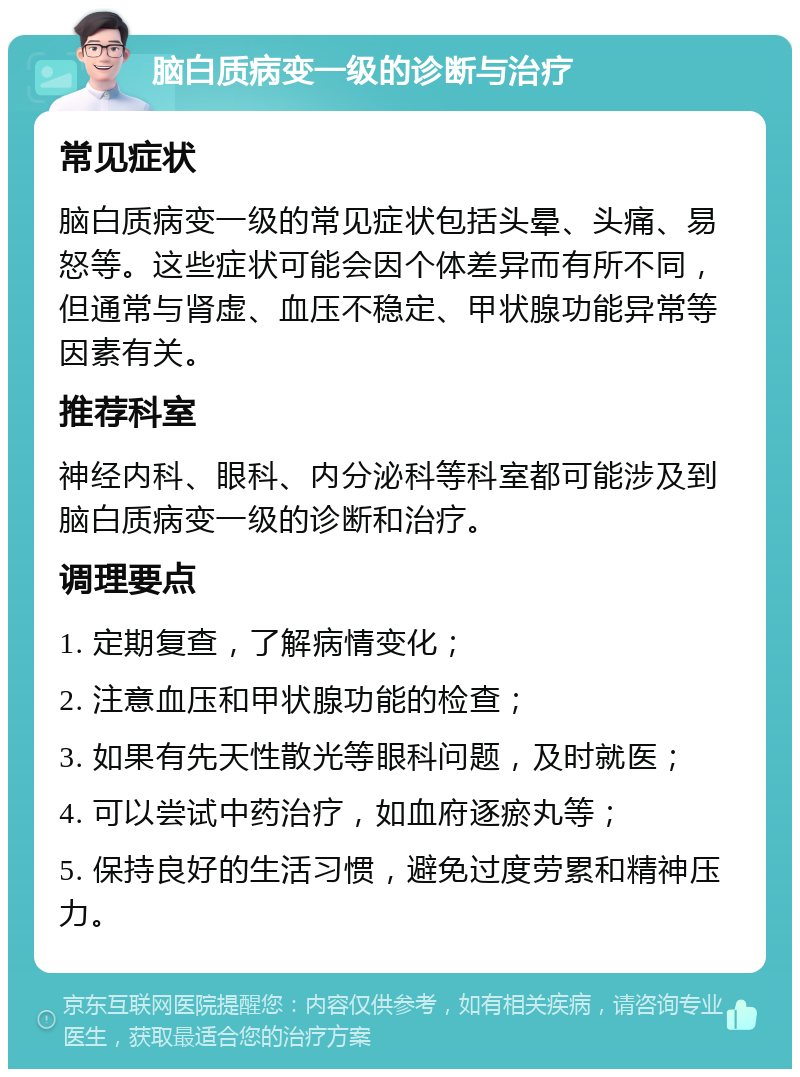 脑白质病变一级的诊断与治疗 常见症状 脑白质病变一级的常见症状包括头晕、头痛、易怒等。这些症状可能会因个体差异而有所不同，但通常与肾虚、血压不稳定、甲状腺功能异常等因素有关。 推荐科室 神经内科、眼科、内分泌科等科室都可能涉及到脑白质病变一级的诊断和治疗。 调理要点 1. 定期复查，了解病情变化； 2. 注意血压和甲状腺功能的检查； 3. 如果有先天性散光等眼科问题，及时就医； 4. 可以尝试中药治疗，如血府逐瘀丸等； 5. 保持良好的生活习惯，避免过度劳累和精神压力。