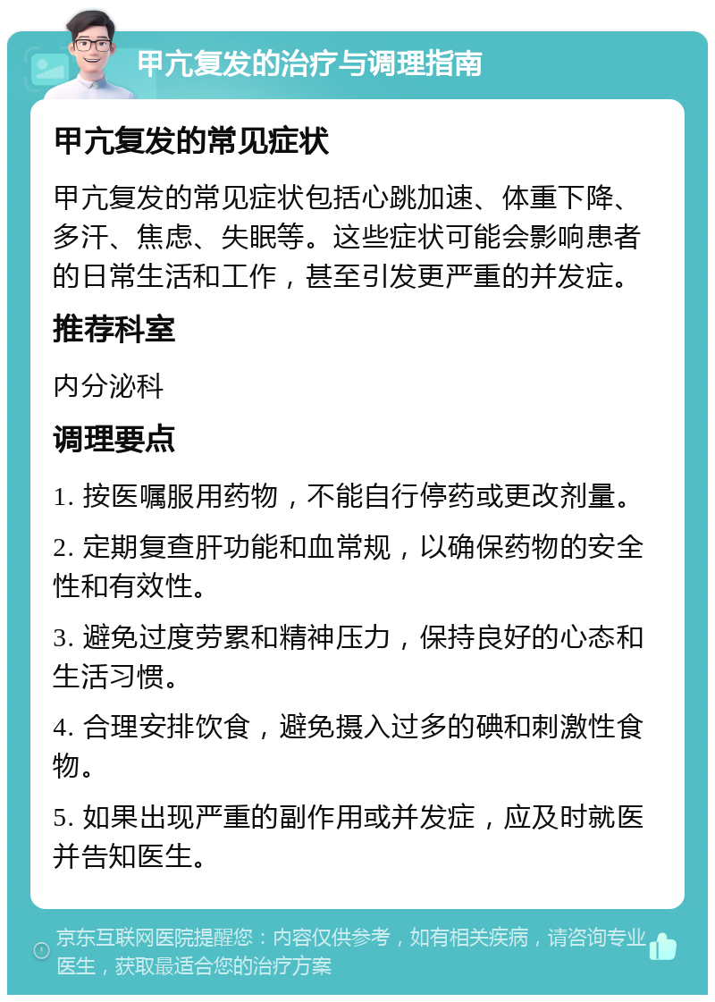 甲亢复发的治疗与调理指南 甲亢复发的常见症状 甲亢复发的常见症状包括心跳加速、体重下降、多汗、焦虑、失眠等。这些症状可能会影响患者的日常生活和工作，甚至引发更严重的并发症。 推荐科室 内分泌科 调理要点 1. 按医嘱服用药物，不能自行停药或更改剂量。 2. 定期复查肝功能和血常规，以确保药物的安全性和有效性。 3. 避免过度劳累和精神压力，保持良好的心态和生活习惯。 4. 合理安排饮食，避免摄入过多的碘和刺激性食物。 5. 如果出现严重的副作用或并发症，应及时就医并告知医生。