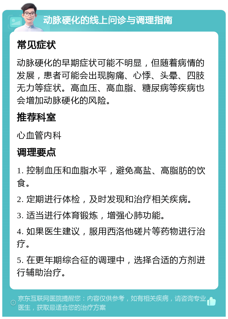 动脉硬化的线上问诊与调理指南 常见症状 动脉硬化的早期症状可能不明显，但随着病情的发展，患者可能会出现胸痛、心悸、头晕、四肢无力等症状。高血压、高血脂、糖尿病等疾病也会增加动脉硬化的风险。 推荐科室 心血管内科 调理要点 1. 控制血压和血脂水平，避免高盐、高脂肪的饮食。 2. 定期进行体检，及时发现和治疗相关疾病。 3. 适当进行体育锻炼，增强心肺功能。 4. 如果医生建议，服用西洛他磋片等药物进行治疗。 5. 在更年期综合征的调理中，选择合适的方剂进行辅助治疗。