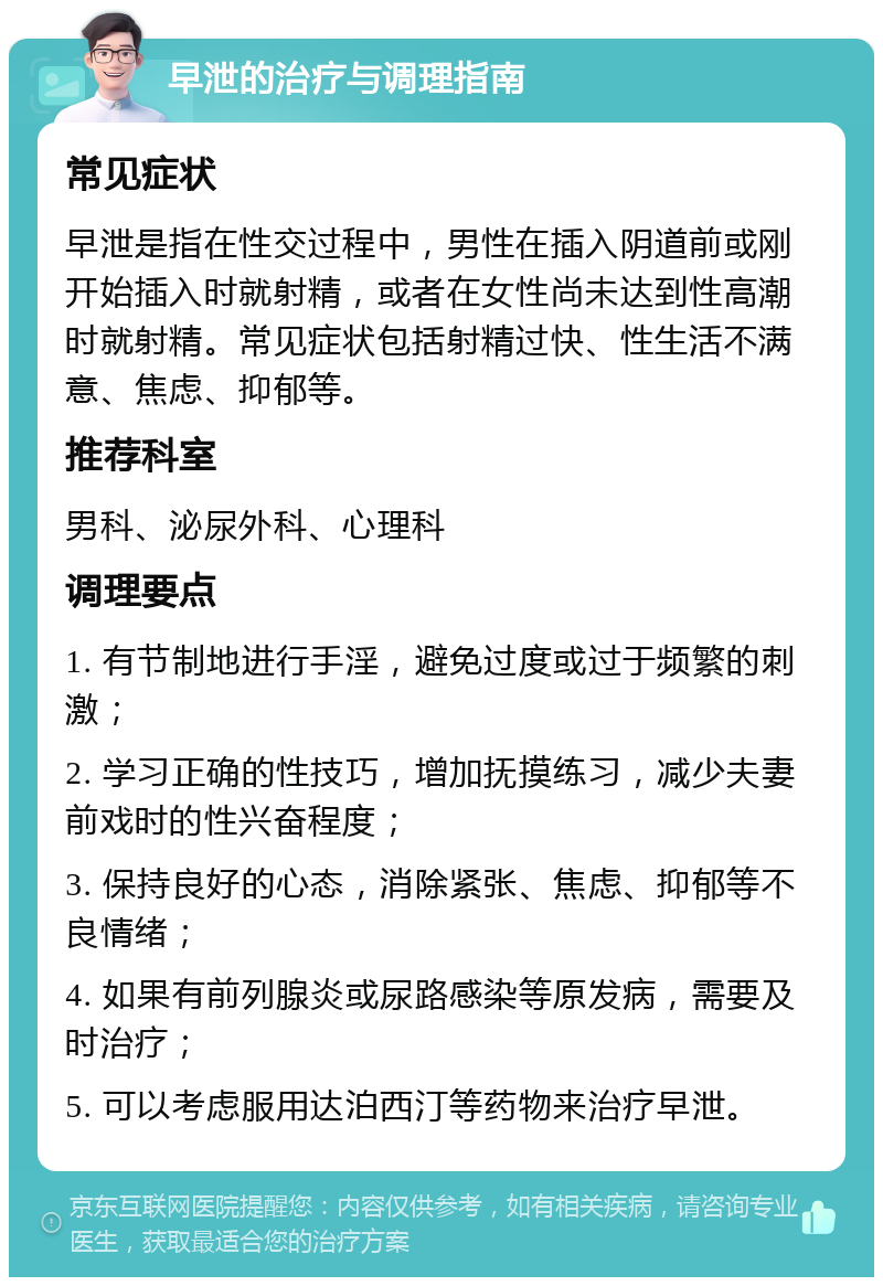 早泄的治疗与调理指南 常见症状 早泄是指在性交过程中，男性在插入阴道前或刚开始插入时就射精，或者在女性尚未达到性高潮时就射精。常见症状包括射精过快、性生活不满意、焦虑、抑郁等。 推荐科室 男科、泌尿外科、心理科 调理要点 1. 有节制地进行手淫，避免过度或过于频繁的刺激； 2. 学习正确的性技巧，增加抚摸练习，减少夫妻前戏时的性兴奋程度； 3. 保持良好的心态，消除紧张、焦虑、抑郁等不良情绪； 4. 如果有前列腺炎或尿路感染等原发病，需要及时治疗； 5. 可以考虑服用达泊西汀等药物来治疗早泄。