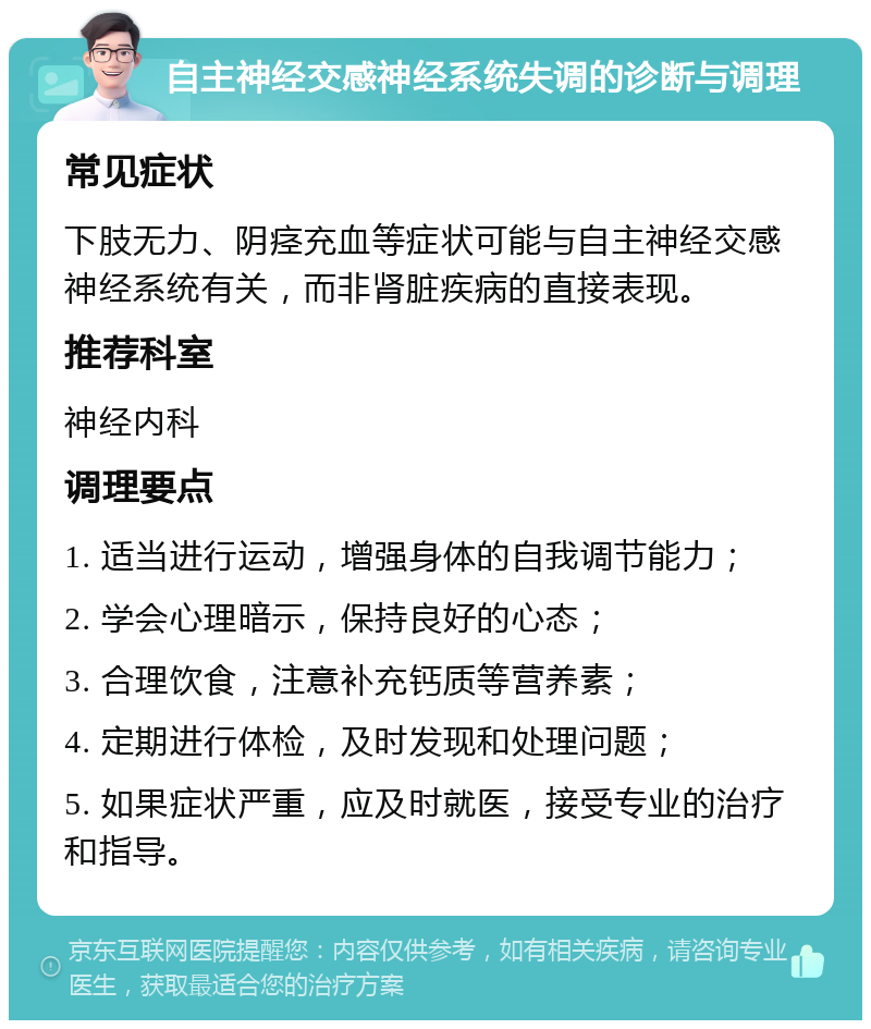 自主神经交感神经系统失调的诊断与调理 常见症状 下肢无力、阴痉充血等症状可能与自主神经交感神经系统有关，而非肾脏疾病的直接表现。 推荐科室 神经内科 调理要点 1. 适当进行运动，增强身体的自我调节能力； 2. 学会心理暗示，保持良好的心态； 3. 合理饮食，注意补充钙质等营养素； 4. 定期进行体检，及时发现和处理问题； 5. 如果症状严重，应及时就医，接受专业的治疗和指导。