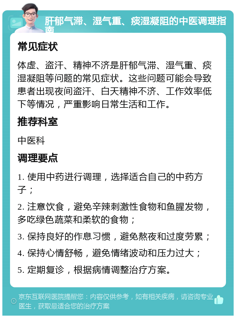 肝郁气滞、湿气重、痰湿凝阻的中医调理指南 常见症状 体虚、盗汗、精神不济是肝郁气滞、湿气重、痰湿凝阻等问题的常见症状。这些问题可能会导致患者出现夜间盗汗、白天精神不济、工作效率低下等情况，严重影响日常生活和工作。 推荐科室 中医科 调理要点 1. 使用中药进行调理，选择适合自己的中药方子； 2. 注意饮食，避免辛辣刺激性食物和鱼腥发物，多吃绿色蔬菜和柔软的食物； 3. 保持良好的作息习惯，避免熬夜和过度劳累； 4. 保持心情舒畅，避免情绪波动和压力过大； 5. 定期复诊，根据病情调整治疗方案。