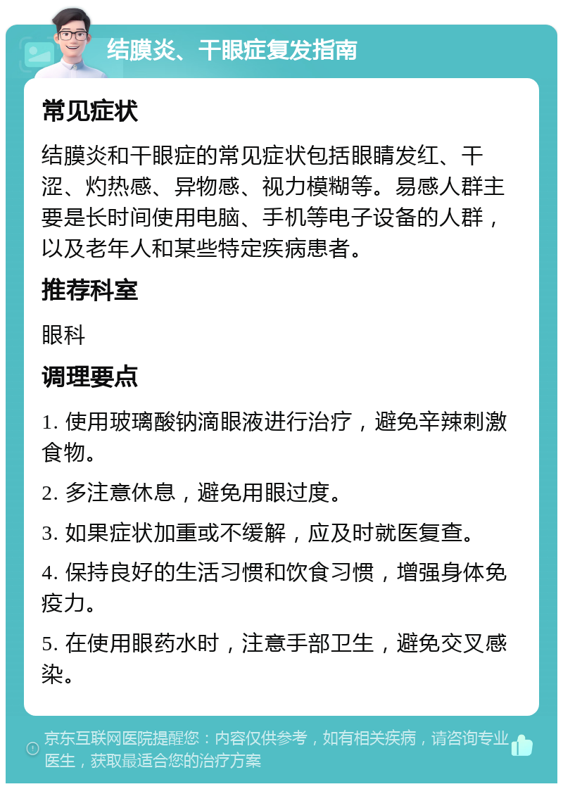 结膜炎、干眼症复发指南 常见症状 结膜炎和干眼症的常见症状包括眼睛发红、干涩、灼热感、异物感、视力模糊等。易感人群主要是长时间使用电脑、手机等电子设备的人群，以及老年人和某些特定疾病患者。 推荐科室 眼科 调理要点 1. 使用玻璃酸钠滴眼液进行治疗，避免辛辣刺激食物。 2. 多注意休息，避免用眼过度。 3. 如果症状加重或不缓解，应及时就医复查。 4. 保持良好的生活习惯和饮食习惯，增强身体免疫力。 5. 在使用眼药水时，注意手部卫生，避免交叉感染。