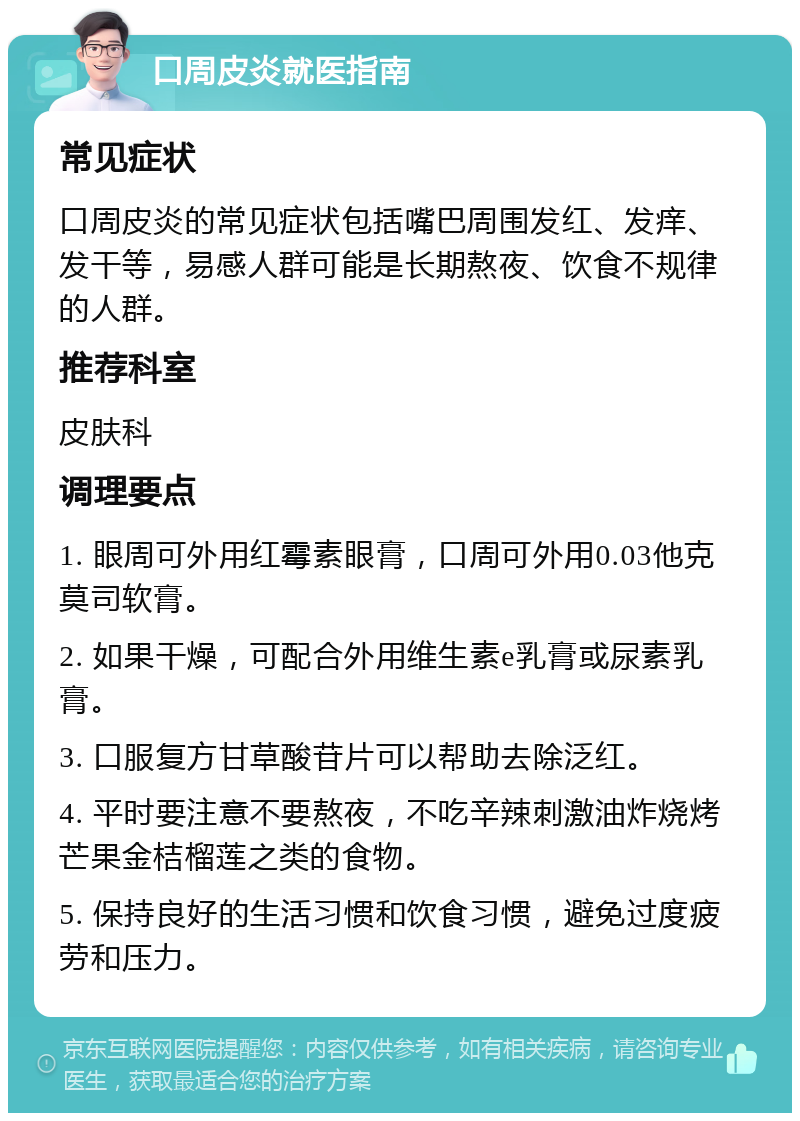 口周皮炎就医指南 常见症状 口周皮炎的常见症状包括嘴巴周围发红、发痒、发干等，易感人群可能是长期熬夜、饮食不规律的人群。 推荐科室 皮肤科 调理要点 1. 眼周可外用红霉素眼膏，口周可外用0.03他克莫司软膏。 2. 如果干燥，可配合外用维生素e乳膏或尿素乳膏。 3. 口服复方甘草酸苷片可以帮助去除泛红。 4. 平时要注意不要熬夜，不吃辛辣刺激油炸烧烤芒果金桔榴莲之类的食物。 5. 保持良好的生活习惯和饮食习惯，避免过度疲劳和压力。