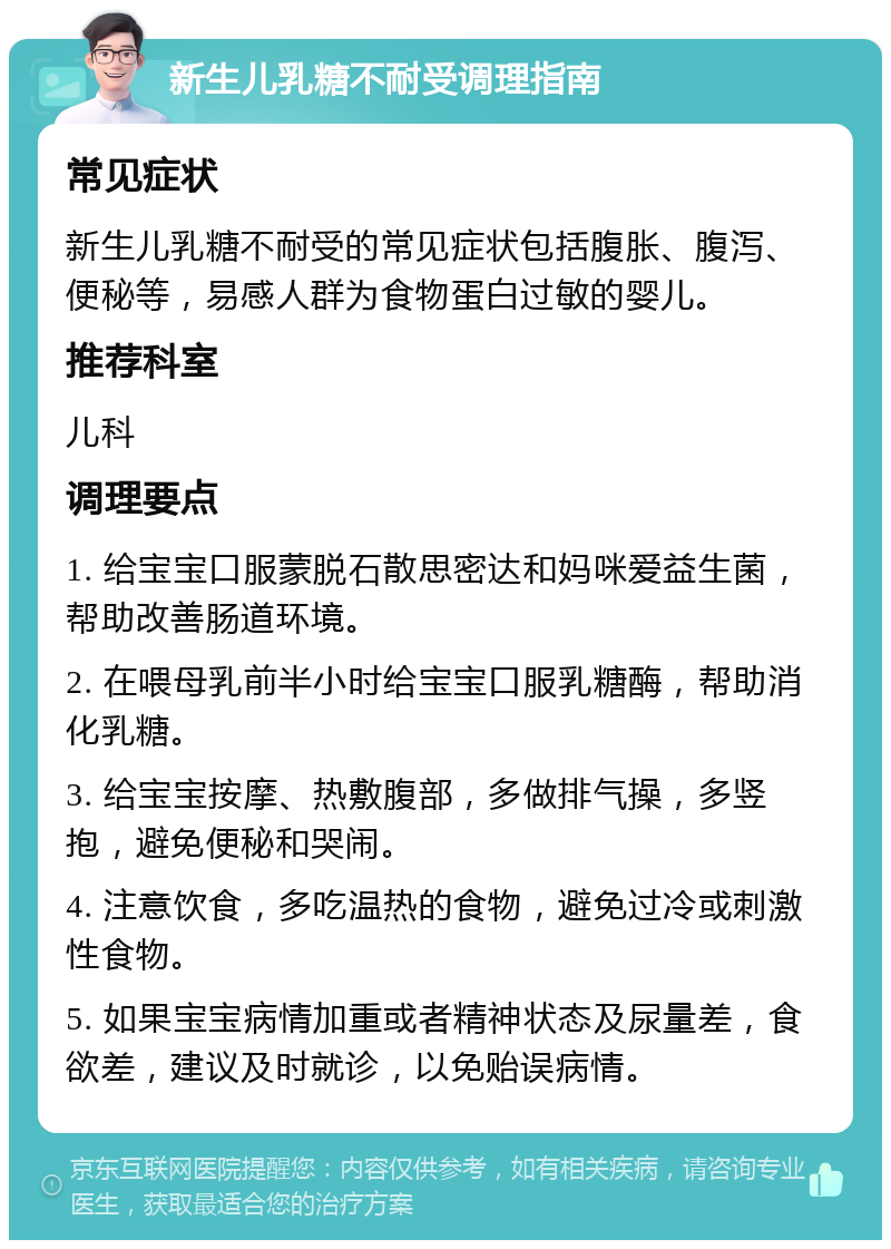 新生儿乳糖不耐受调理指南 常见症状 新生儿乳糖不耐受的常见症状包括腹胀、腹泻、便秘等，易感人群为食物蛋白过敏的婴儿。 推荐科室 儿科 调理要点 1. 给宝宝口服蒙脱石散思密达和妈咪爱益生菌，帮助改善肠道环境。 2. 在喂母乳前半小时给宝宝口服乳糖酶，帮助消化乳糖。 3. 给宝宝按摩、热敷腹部，多做排气操，多竖抱，避免便秘和哭闹。 4. 注意饮食，多吃温热的食物，避免过冷或刺激性食物。 5. 如果宝宝病情加重或者精神状态及尿量差，食欲差，建议及时就诊，以免贻误病情。