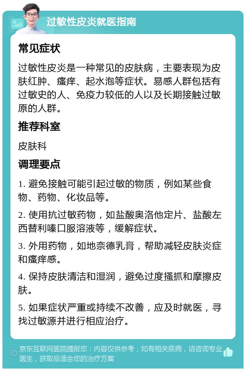 过敏性皮炎就医指南 常见症状 过敏性皮炎是一种常见的皮肤病，主要表现为皮肤红肿、瘙痒、起水泡等症状。易感人群包括有过敏史的人、免疫力较低的人以及长期接触过敏原的人群。 推荐科室 皮肤科 调理要点 1. 避免接触可能引起过敏的物质，例如某些食物、药物、化妆品等。 2. 使用抗过敏药物，如盐酸奥洛他定片、盐酸左西替利嗪口服溶液等，缓解症状。 3. 外用药物，如地奈德乳膏，帮助减轻皮肤炎症和瘙痒感。 4. 保持皮肤清洁和湿润，避免过度搔抓和摩擦皮肤。 5. 如果症状严重或持续不改善，应及时就医，寻找过敏源并进行相应治疗。