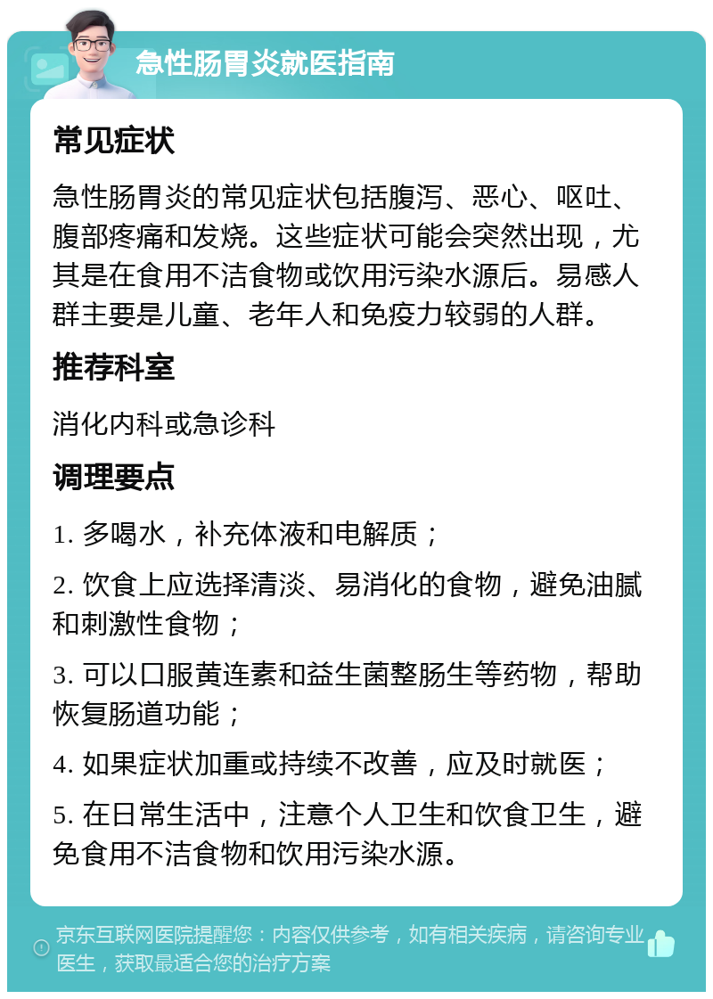 急性肠胃炎就医指南 常见症状 急性肠胃炎的常见症状包括腹泻、恶心、呕吐、腹部疼痛和发烧。这些症状可能会突然出现，尤其是在食用不洁食物或饮用污染水源后。易感人群主要是儿童、老年人和免疫力较弱的人群。 推荐科室 消化内科或急诊科 调理要点 1. 多喝水，补充体液和电解质； 2. 饮食上应选择清淡、易消化的食物，避免油腻和刺激性食物； 3. 可以口服黄连素和益生菌整肠生等药物，帮助恢复肠道功能； 4. 如果症状加重或持续不改善，应及时就医； 5. 在日常生活中，注意个人卫生和饮食卫生，避免食用不洁食物和饮用污染水源。