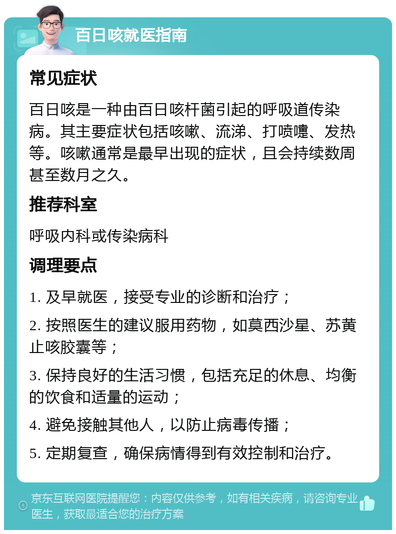 百日咳就医指南 常见症状 百日咳是一种由百日咳杆菌引起的呼吸道传染病。其主要症状包括咳嗽、流涕、打喷嚏、发热等。咳嗽通常是最早出现的症状，且会持续数周甚至数月之久。 推荐科室 呼吸内科或传染病科 调理要点 1. 及早就医，接受专业的诊断和治疗； 2. 按照医生的建议服用药物，如莫西沙星、苏黄止咳胶囊等； 3. 保持良好的生活习惯，包括充足的休息、均衡的饮食和适量的运动； 4. 避免接触其他人，以防止病毒传播； 5. 定期复查，确保病情得到有效控制和治疗。