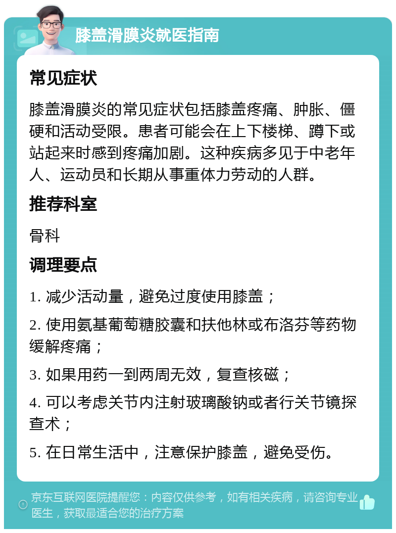 膝盖滑膜炎就医指南 常见症状 膝盖滑膜炎的常见症状包括膝盖疼痛、肿胀、僵硬和活动受限。患者可能会在上下楼梯、蹲下或站起来时感到疼痛加剧。这种疾病多见于中老年人、运动员和长期从事重体力劳动的人群。 推荐科室 骨科 调理要点 1. 减少活动量，避免过度使用膝盖； 2. 使用氨基葡萄糖胶囊和扶他林或布洛芬等药物缓解疼痛； 3. 如果用药一到两周无效，复查核磁； 4. 可以考虑关节内注射玻璃酸钠或者行关节镜探查术； 5. 在日常生活中，注意保护膝盖，避免受伤。