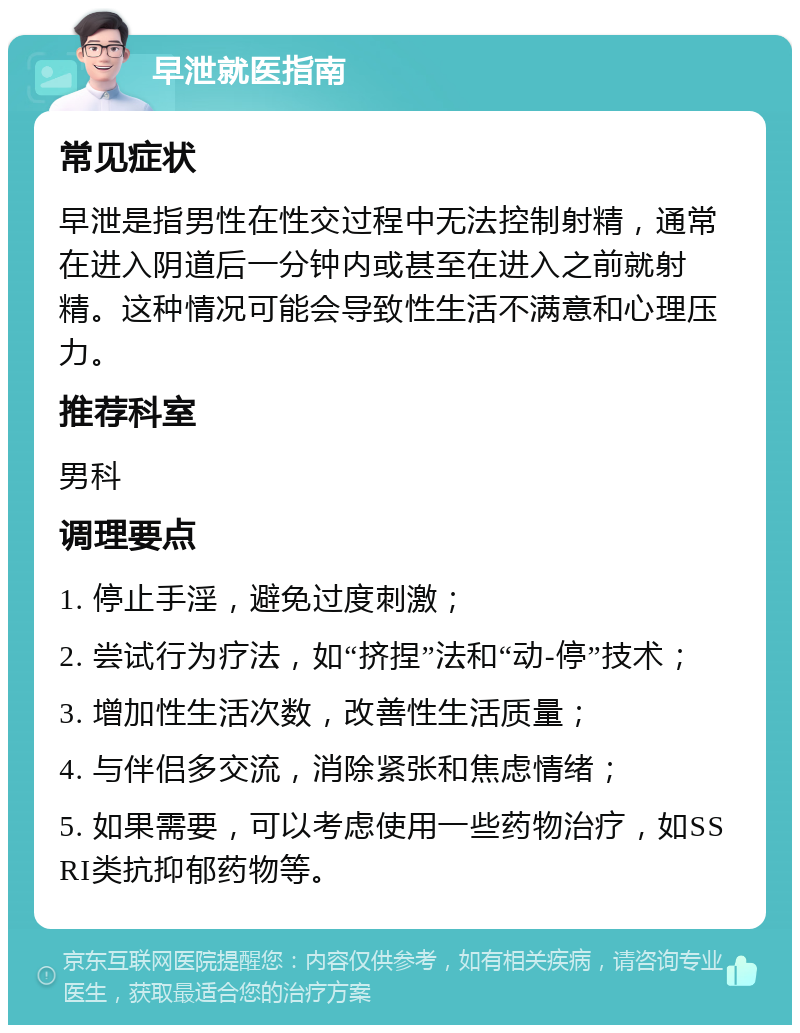 早泄就医指南 常见症状 早泄是指男性在性交过程中无法控制射精，通常在进入阴道后一分钟内或甚至在进入之前就射精。这种情况可能会导致性生活不满意和心理压力。 推荐科室 男科 调理要点 1. 停止手淫，避免过度刺激； 2. 尝试行为疗法，如“挤捏”法和“动-停”技术； 3. 增加性生活次数，改善性生活质量； 4. 与伴侣多交流，消除紧张和焦虑情绪； 5. 如果需要，可以考虑使用一些药物治疗，如SSRI类抗抑郁药物等。