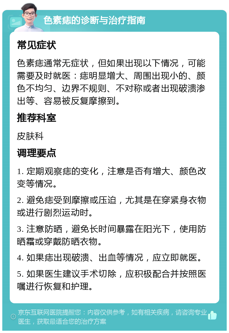 色素痣的诊断与治疗指南 常见症状 色素痣通常无症状，但如果出现以下情况，可能需要及时就医：痣明显增大、周围出现小的、颜色不均匀、边界不规则、不对称或者出现破溃渗出等、容易被反复摩擦到。 推荐科室 皮肤科 调理要点 1. 定期观察痣的变化，注意是否有增大、颜色改变等情况。 2. 避免痣受到摩擦或压迫，尤其是在穿紧身衣物或进行剧烈运动时。 3. 注意防晒，避免长时间暴露在阳光下，使用防晒霜或穿戴防晒衣物。 4. 如果痣出现破溃、出血等情况，应立即就医。 5. 如果医生建议手术切除，应积极配合并按照医嘱进行恢复和护理。