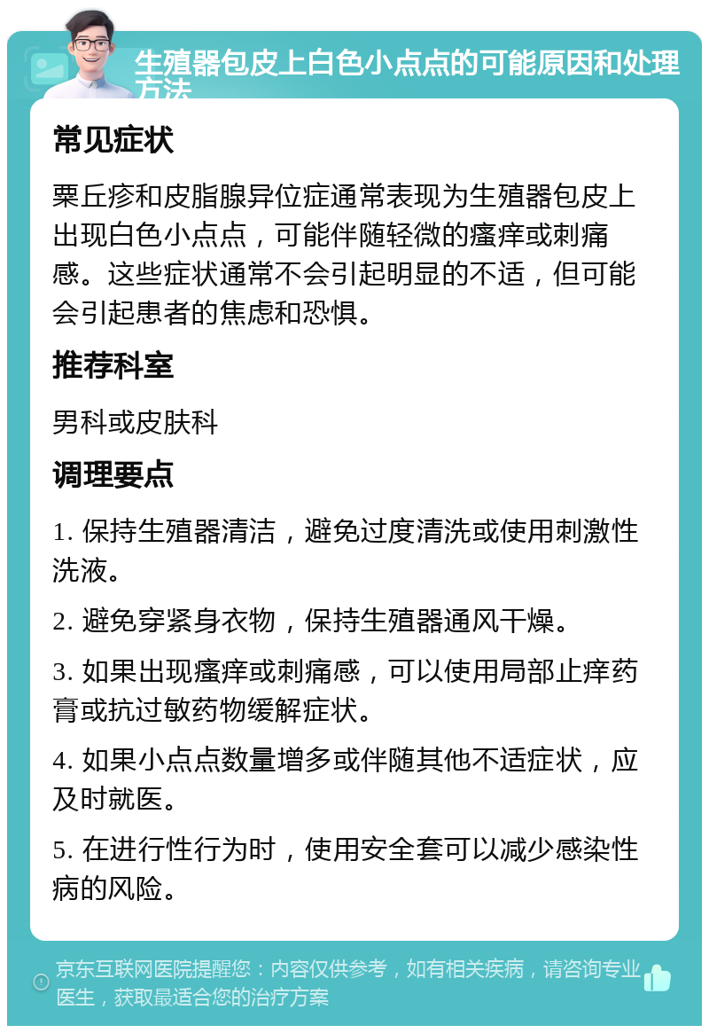 生殖器包皮上白色小点点的可能原因和处理方法 常见症状 粟丘疹和皮脂腺异位症通常表现为生殖器包皮上出现白色小点点，可能伴随轻微的瘙痒或刺痛感。这些症状通常不会引起明显的不适，但可能会引起患者的焦虑和恐惧。 推荐科室 男科或皮肤科 调理要点 1. 保持生殖器清洁，避免过度清洗或使用刺激性洗液。 2. 避免穿紧身衣物，保持生殖器通风干燥。 3. 如果出现瘙痒或刺痛感，可以使用局部止痒药膏或抗过敏药物缓解症状。 4. 如果小点点数量增多或伴随其他不适症状，应及时就医。 5. 在进行性行为时，使用安全套可以减少感染性病的风险。