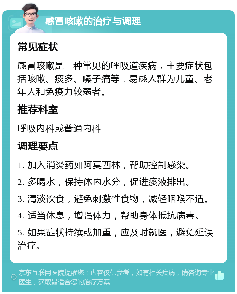 感冒咳嗽的治疗与调理 常见症状 感冒咳嗽是一种常见的呼吸道疾病，主要症状包括咳嗽、痰多、嗓子痛等，易感人群为儿童、老年人和免疫力较弱者。 推荐科室 呼吸内科或普通内科 调理要点 1. 加入消炎药如阿莫西林，帮助控制感染。 2. 多喝水，保持体内水分，促进痰液排出。 3. 清淡饮食，避免刺激性食物，减轻咽喉不适。 4. 适当休息，增强体力，帮助身体抵抗病毒。 5. 如果症状持续或加重，应及时就医，避免延误治疗。