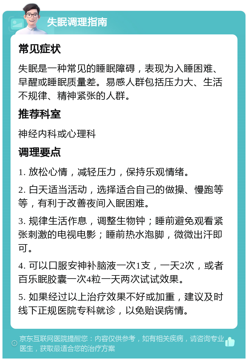 失眠调理指南 常见症状 失眠是一种常见的睡眠障碍，表现为入睡困难、早醒或睡眠质量差。易感人群包括压力大、生活不规律、精神紧张的人群。 推荐科室 神经内科或心理科 调理要点 1. 放松心情，减轻压力，保持乐观情绪。 2. 白天适当活动，选择适合自己的做操、慢跑等等，有利于改善夜间入眠困难。 3. 规律生活作息，调整生物钟；睡前避免观看紧张刺激的电视电影；睡前热水泡脚，微微出汗即可。 4. 可以口服安神补脑液一次1支，一天2次，或者百乐眠胶囊一次4粒一天两次试试效果。 5. 如果经过以上治疗效果不好或加重，建议及时线下正规医院专科就诊，以免贻误病情。