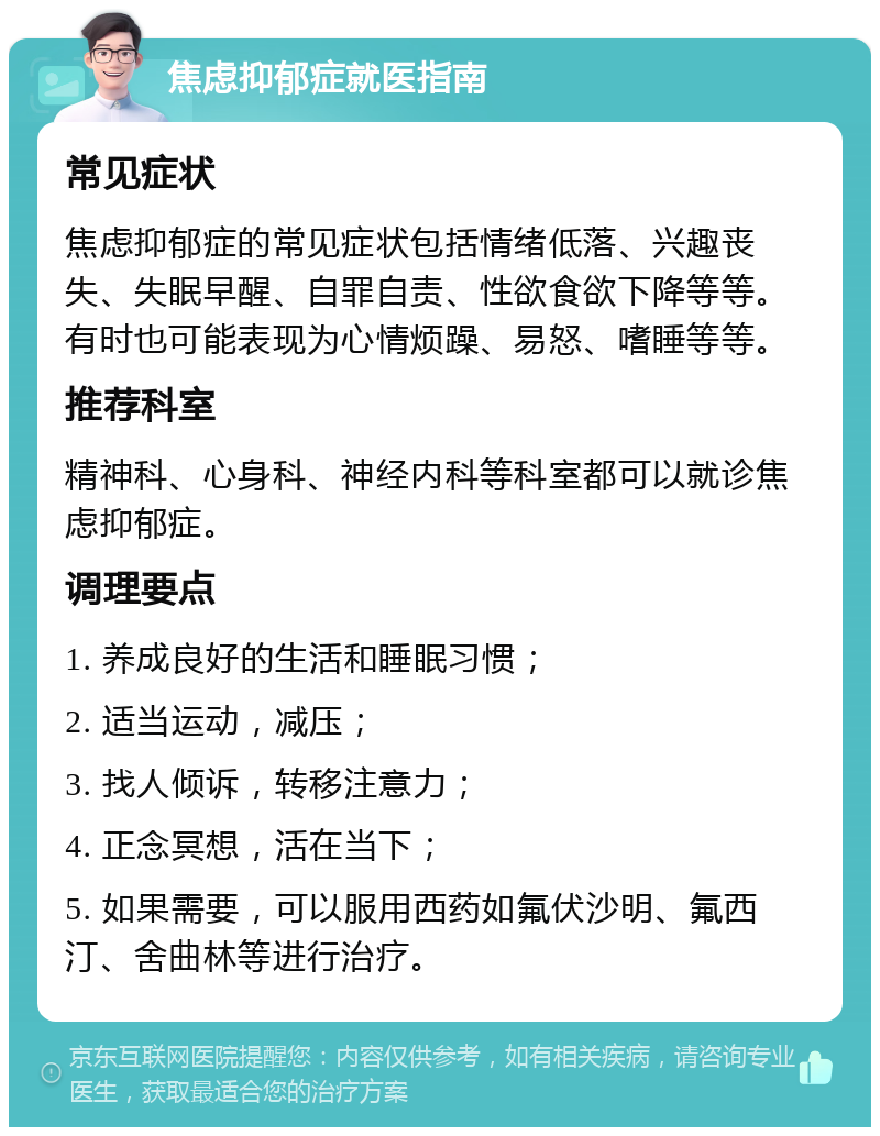 焦虑抑郁症就医指南 常见症状 焦虑抑郁症的常见症状包括情绪低落、兴趣丧失、失眠早醒、自罪自责、性欲食欲下降等等。有时也可能表现为心情烦躁、易怒、嗜睡等等。 推荐科室 精神科、心身科、神经内科等科室都可以就诊焦虑抑郁症。 调理要点 1. 养成良好的生活和睡眠习惯； 2. 适当运动，减压； 3. 找人倾诉，转移注意力； 4. 正念冥想，活在当下； 5. 如果需要，可以服用西药如氟伏沙明、氟西汀、舍曲林等进行治疗。