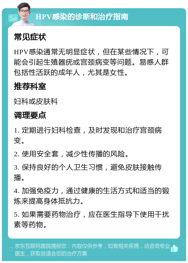 HPV感染的诊断和治疗指南 常见症状 HPV感染通常无明显症状，但在某些情况下，可能会引起生殖器疣或宫颈病变等问题。易感人群包括性活跃的成年人，尤其是女性。 推荐科室 妇科或皮肤科 调理要点 1. 定期进行妇科检查，及时发现和治疗宫颈病变。 2. 使用安全套，减少性传播的风险。 3. 保持良好的个人卫生习惯，避免皮肤接触传播。 4. 加强免疫力，通过健康的生活方式和适当的锻炼来提高身体抵抗力。 5. 如果需要药物治疗，应在医生指导下使用干扰素等药物。