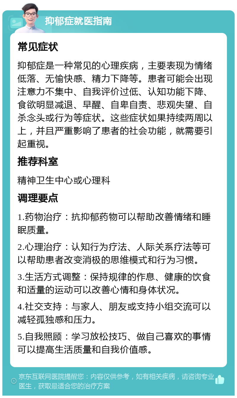 抑郁症就医指南 常见症状 抑郁症是一种常见的心理疾病，主要表现为情绪低落、无愉快感、精力下降等。患者可能会出现注意力不集中、自我评价过低、认知功能下降、食欲明显减退、早醒、自卑自责、悲观失望、自杀念头或行为等症状。这些症状如果持续两周以上，并且严重影响了患者的社会功能，就需要引起重视。 推荐科室 精神卫生中心或心理科 调理要点 1.药物治疗：抗抑郁药物可以帮助改善情绪和睡眠质量。 2.心理治疗：认知行为疗法、人际关系疗法等可以帮助患者改变消极的思维模式和行为习惯。 3.生活方式调整：保持规律的作息、健康的饮食和适量的运动可以改善心情和身体状况。 4.社交支持：与家人、朋友或支持小组交流可以减轻孤独感和压力。 5.自我照顾：学习放松技巧、做自己喜欢的事情可以提高生活质量和自我价值感。