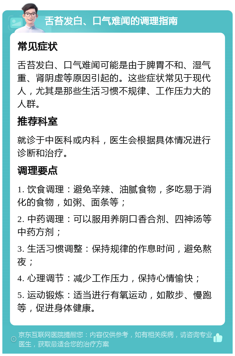 舌苔发白、口气难闻的调理指南 常见症状 舌苔发白、口气难闻可能是由于脾胃不和、湿气重、肾阴虚等原因引起的。这些症状常见于现代人，尤其是那些生活习惯不规律、工作压力大的人群。 推荐科室 就诊于中医科或内科，医生会根据具体情况进行诊断和治疗。 调理要点 1. 饮食调理：避免辛辣、油腻食物，多吃易于消化的食物，如粥、面条等； 2. 中药调理：可以服用养阴口香合剂、四神汤等中药方剂； 3. 生活习惯调整：保持规律的作息时间，避免熬夜； 4. 心理调节：减少工作压力，保持心情愉快； 5. 运动锻炼：适当进行有氧运动，如散步、慢跑等，促进身体健康。