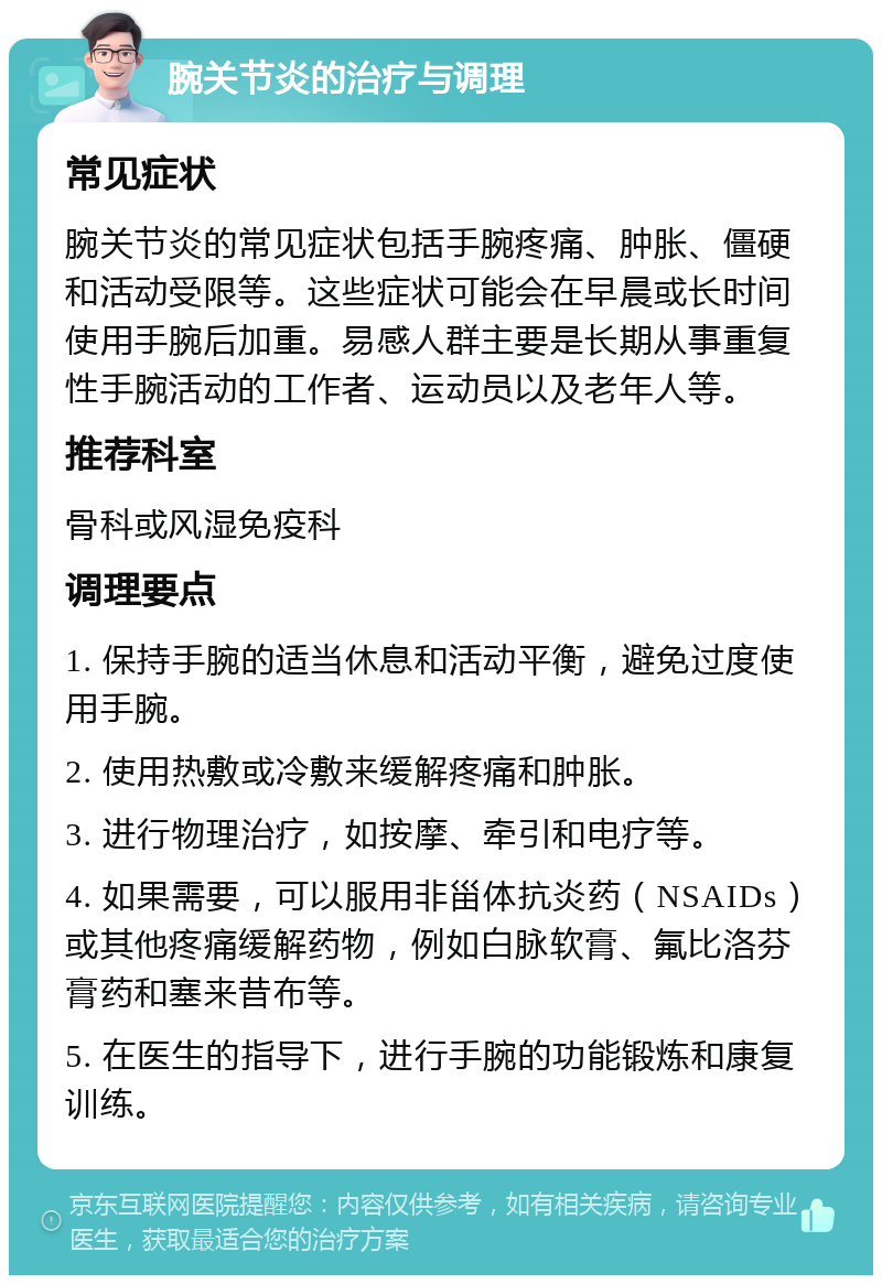 腕关节炎的治疗与调理 常见症状 腕关节炎的常见症状包括手腕疼痛、肿胀、僵硬和活动受限等。这些症状可能会在早晨或长时间使用手腕后加重。易感人群主要是长期从事重复性手腕活动的工作者、运动员以及老年人等。 推荐科室 骨科或风湿免疫科 调理要点 1. 保持手腕的适当休息和活动平衡，避免过度使用手腕。 2. 使用热敷或冷敷来缓解疼痛和肿胀。 3. 进行物理治疗，如按摩、牵引和电疗等。 4. 如果需要，可以服用非甾体抗炎药（NSAIDs）或其他疼痛缓解药物，例如白脉软膏、氟比洛芬膏药和塞来昔布等。 5. 在医生的指导下，进行手腕的功能锻炼和康复训练。