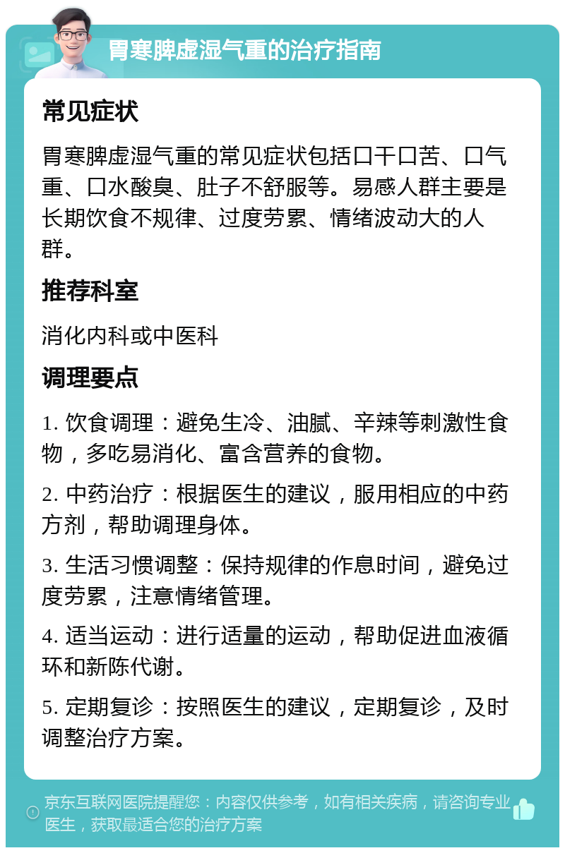 胃寒脾虚湿气重的治疗指南 常见症状 胃寒脾虚湿气重的常见症状包括口干口苦、口气重、口水酸臭、肚子不舒服等。易感人群主要是长期饮食不规律、过度劳累、情绪波动大的人群。 推荐科室 消化内科或中医科 调理要点 1. 饮食调理：避免生冷、油腻、辛辣等刺激性食物，多吃易消化、富含营养的食物。 2. 中药治疗：根据医生的建议，服用相应的中药方剂，帮助调理身体。 3. 生活习惯调整：保持规律的作息时间，避免过度劳累，注意情绪管理。 4. 适当运动：进行适量的运动，帮助促进血液循环和新陈代谢。 5. 定期复诊：按照医生的建议，定期复诊，及时调整治疗方案。