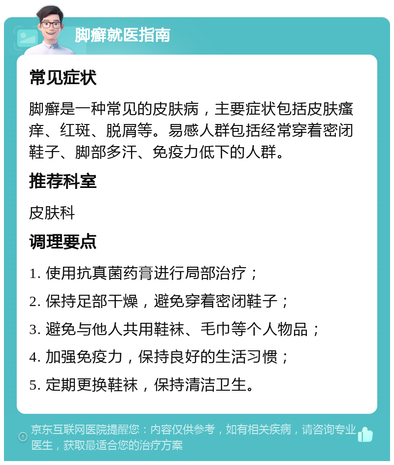 脚癣就医指南 常见症状 脚癣是一种常见的皮肤病，主要症状包括皮肤瘙痒、红斑、脱屑等。易感人群包括经常穿着密闭鞋子、脚部多汗、免疫力低下的人群。 推荐科室 皮肤科 调理要点 1. 使用抗真菌药膏进行局部治疗； 2. 保持足部干燥，避免穿着密闭鞋子； 3. 避免与他人共用鞋袜、毛巾等个人物品； 4. 加强免疫力，保持良好的生活习惯； 5. 定期更换鞋袜，保持清洁卫生。