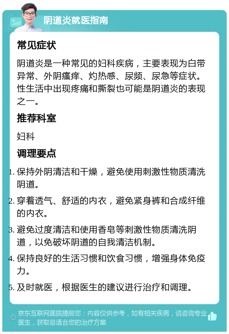 阴道炎就医指南 常见症状 阴道炎是一种常见的妇科疾病，主要表现为白带异常、外阴瘙痒、灼热感、尿频、尿急等症状。性生活中出现疼痛和撕裂也可能是阴道炎的表现之一。 推荐科室 妇科 调理要点 保持外阴清洁和干燥，避免使用刺激性物质清洗阴道。 穿着透气、舒适的内衣，避免紧身裤和合成纤维的内衣。 避免过度清洁和使用香皂等刺激性物质清洗阴道，以免破坏阴道的自我清洁机制。 保持良好的生活习惯和饮食习惯，增强身体免疫力。 及时就医，根据医生的建议进行治疗和调理。