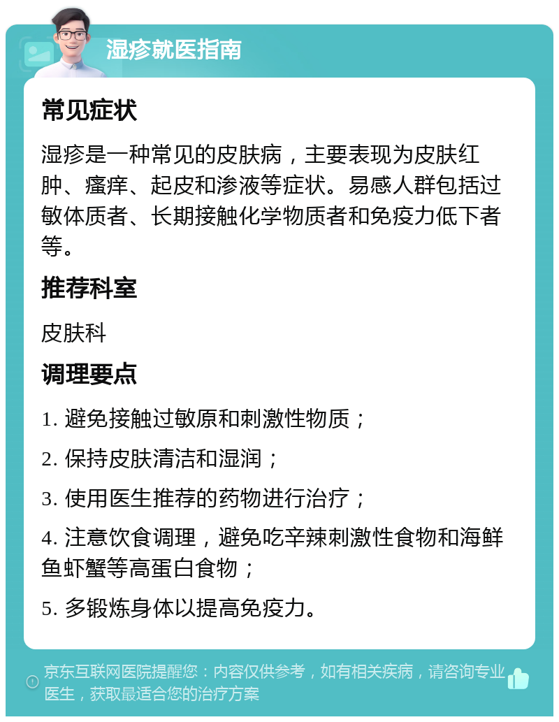 湿疹就医指南 常见症状 湿疹是一种常见的皮肤病，主要表现为皮肤红肿、瘙痒、起皮和渗液等症状。易感人群包括过敏体质者、长期接触化学物质者和免疫力低下者等。 推荐科室 皮肤科 调理要点 1. 避免接触过敏原和刺激性物质； 2. 保持皮肤清洁和湿润； 3. 使用医生推荐的药物进行治疗； 4. 注意饮食调理，避免吃辛辣刺激性食物和海鲜鱼虾蟹等高蛋白食物； 5. 多锻炼身体以提高免疫力。