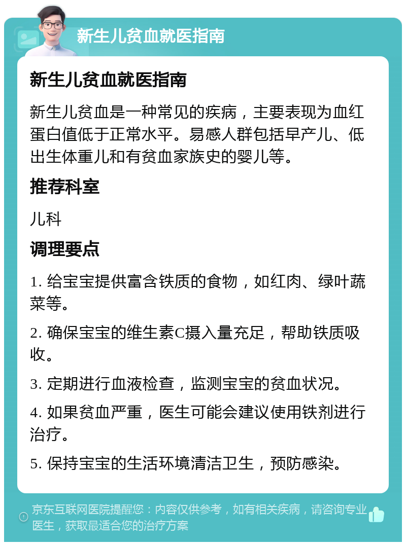 新生儿贫血就医指南 新生儿贫血就医指南 新生儿贫血是一种常见的疾病，主要表现为血红蛋白值低于正常水平。易感人群包括早产儿、低出生体重儿和有贫血家族史的婴儿等。 推荐科室 儿科 调理要点 1. 给宝宝提供富含铁质的食物，如红肉、绿叶蔬菜等。 2. 确保宝宝的维生素C摄入量充足，帮助铁质吸收。 3. 定期进行血液检查，监测宝宝的贫血状况。 4. 如果贫血严重，医生可能会建议使用铁剂进行治疗。 5. 保持宝宝的生活环境清洁卫生，预防感染。