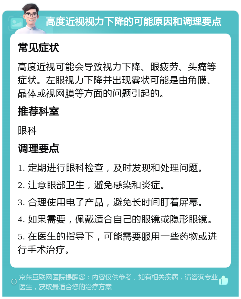 高度近视视力下降的可能原因和调理要点 常见症状 高度近视可能会导致视力下降、眼疲劳、头痛等症状。左眼视力下降并出现雾状可能是由角膜、晶体或视网膜等方面的问题引起的。 推荐科室 眼科 调理要点 1. 定期进行眼科检查，及时发现和处理问题。 2. 注意眼部卫生，避免感染和炎症。 3. 合理使用电子产品，避免长时间盯着屏幕。 4. 如果需要，佩戴适合自己的眼镜或隐形眼镜。 5. 在医生的指导下，可能需要服用一些药物或进行手术治疗。