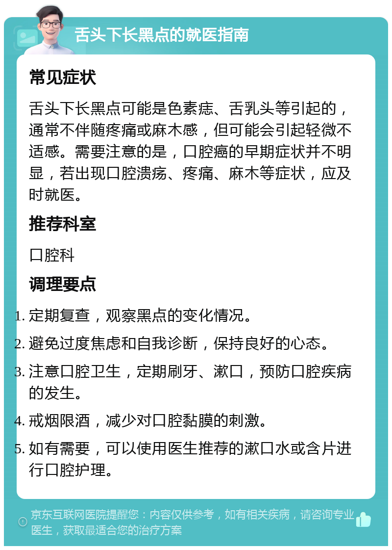 舌头下长黑点的就医指南 常见症状 舌头下长黑点可能是色素痣、舌乳头等引起的，通常不伴随疼痛或麻木感，但可能会引起轻微不适感。需要注意的是，口腔癌的早期症状并不明显，若出现口腔溃疡、疼痛、麻木等症状，应及时就医。 推荐科室 口腔科 调理要点 定期复查，观察黑点的变化情况。 避免过度焦虑和自我诊断，保持良好的心态。 注意口腔卫生，定期刷牙、漱口，预防口腔疾病的发生。 戒烟限酒，减少对口腔黏膜的刺激。 如有需要，可以使用医生推荐的漱口水或含片进行口腔护理。