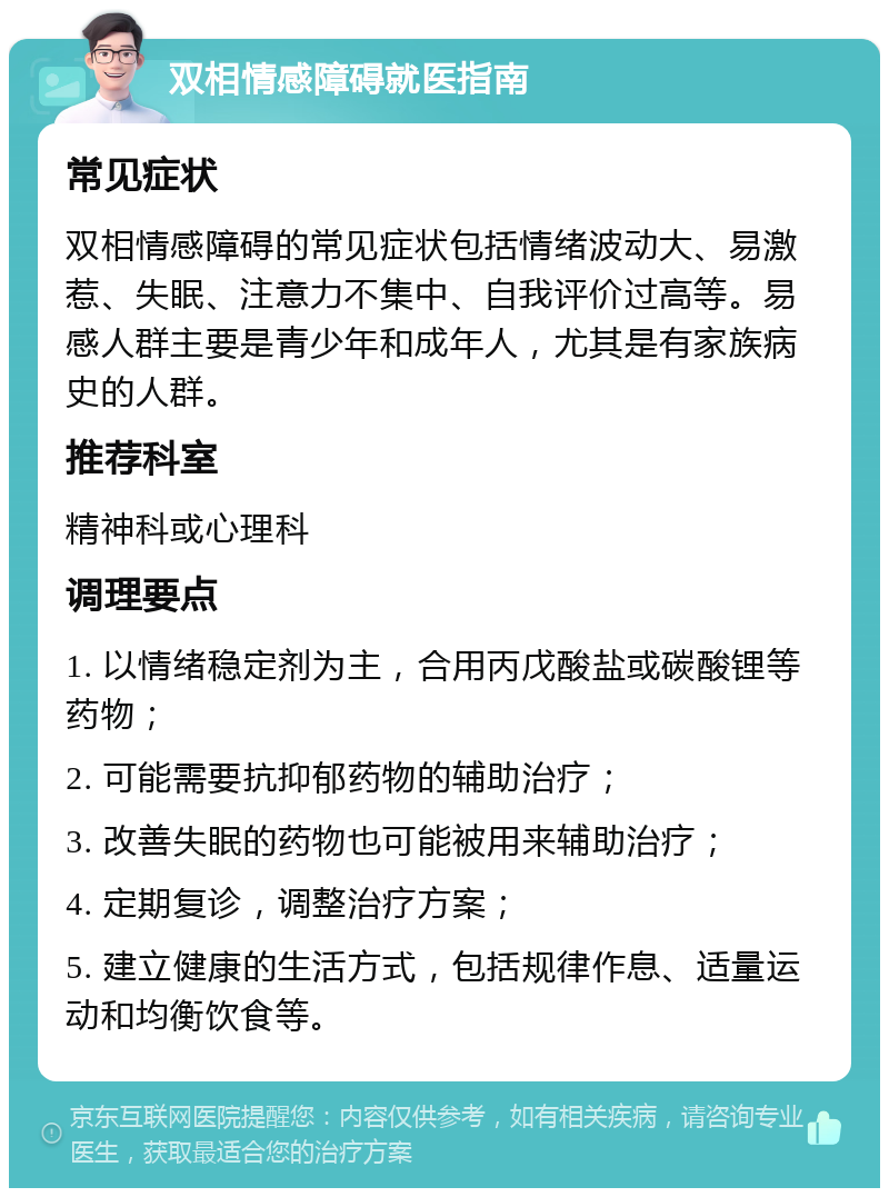 双相情感障碍就医指南 常见症状 双相情感障碍的常见症状包括情绪波动大、易激惹、失眠、注意力不集中、自我评价过高等。易感人群主要是青少年和成年人，尤其是有家族病史的人群。 推荐科室 精神科或心理科 调理要点 1. 以情绪稳定剂为主，合用丙戊酸盐或碳酸锂等药物； 2. 可能需要抗抑郁药物的辅助治疗； 3. 改善失眠的药物也可能被用来辅助治疗； 4. 定期复诊，调整治疗方案； 5. 建立健康的生活方式，包括规律作息、适量运动和均衡饮食等。