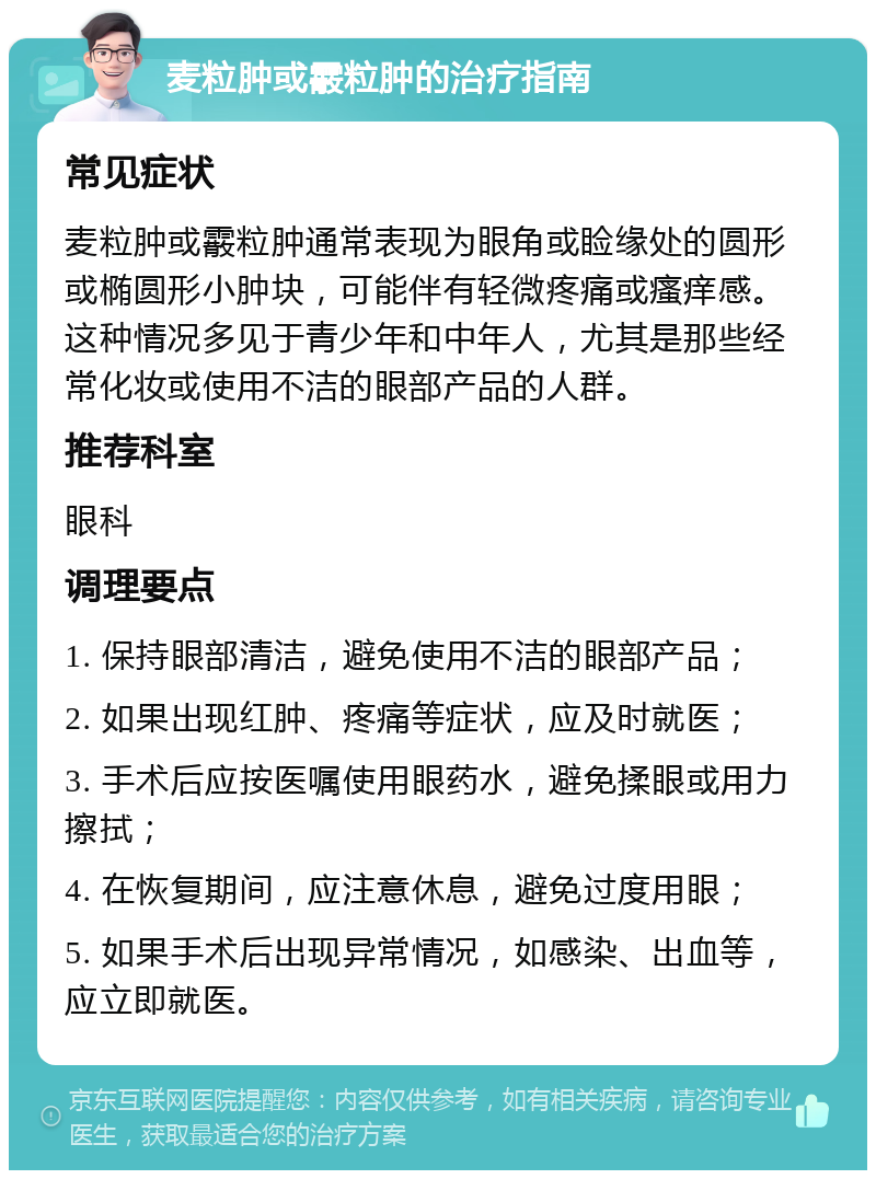 麦粒肿或霰粒肿的治疗指南 常见症状 麦粒肿或霰粒肿通常表现为眼角或睑缘处的圆形或椭圆形小肿块，可能伴有轻微疼痛或瘙痒感。这种情况多见于青少年和中年人，尤其是那些经常化妆或使用不洁的眼部产品的人群。 推荐科室 眼科 调理要点 1. 保持眼部清洁，避免使用不洁的眼部产品； 2. 如果出现红肿、疼痛等症状，应及时就医； 3. 手术后应按医嘱使用眼药水，避免揉眼或用力擦拭； 4. 在恢复期间，应注意休息，避免过度用眼； 5. 如果手术后出现异常情况，如感染、出血等，应立即就医。