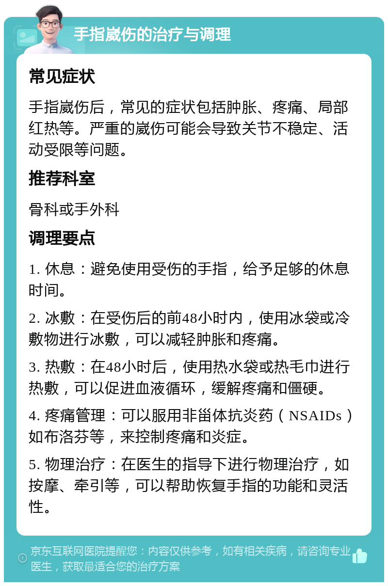 手指崴伤的治疗与调理 常见症状 手指崴伤后，常见的症状包括肿胀、疼痛、局部红热等。严重的崴伤可能会导致关节不稳定、活动受限等问题。 推荐科室 骨科或手外科 调理要点 1. 休息：避免使用受伤的手指，给予足够的休息时间。 2. 冰敷：在受伤后的前48小时内，使用冰袋或冷敷物进行冰敷，可以减轻肿胀和疼痛。 3. 热敷：在48小时后，使用热水袋或热毛巾进行热敷，可以促进血液循环，缓解疼痛和僵硬。 4. 疼痛管理：可以服用非甾体抗炎药（NSAIDs）如布洛芬等，来控制疼痛和炎症。 5. 物理治疗：在医生的指导下进行物理治疗，如按摩、牵引等，可以帮助恢复手指的功能和灵活性。