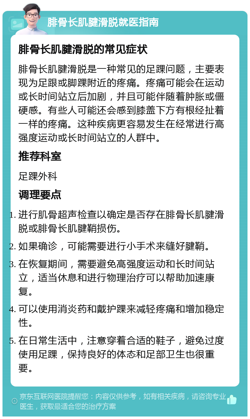 腓骨长肌腱滑脱就医指南 腓骨长肌腱滑脱的常见症状 腓骨长肌腱滑脱是一种常见的足踝问题，主要表现为足跟或脚踝附近的疼痛。疼痛可能会在运动或长时间站立后加剧，并且可能伴随着肿胀或僵硬感。有些人可能还会感到膝盖下方有根经扯着一样的疼痛。这种疾病更容易发生在经常进行高强度运动或长时间站立的人群中。 推荐科室 足踝外科 调理要点 进行肌骨超声检查以确定是否存在腓骨长肌腱滑脱或腓骨长肌腱鞘损伤。 如果确诊，可能需要进行小手术来缝好腱鞘。 在恢复期间，需要避免高强度运动和长时间站立，适当休息和进行物理治疗可以帮助加速康复。 可以使用消炎药和戴护踝来减轻疼痛和增加稳定性。 在日常生活中，注意穿着合适的鞋子，避免过度使用足踝，保持良好的体态和足部卫生也很重要。