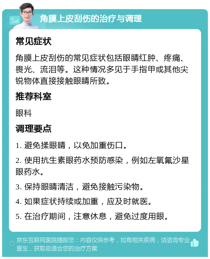 角膜上皮刮伤的治疗与调理 常见症状 角膜上皮刮伤的常见症状包括眼睛红肿、疼痛、畏光、流泪等。这种情况多见于手指甲或其他尖锐物体直接接触眼睛所致。 推荐科室 眼科 调理要点 1. 避免揉眼睛，以免加重伤口。 2. 使用抗生素眼药水预防感染，例如左氧氟沙星眼药水。 3. 保持眼睛清洁，避免接触污染物。 4. 如果症状持续或加重，应及时就医。 5. 在治疗期间，注意休息，避免过度用眼。